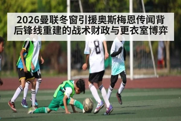 2026曼联冬窗引援奥斯梅恩传闻背后锋线重建的战术财政与更衣室博弈 - c7c7